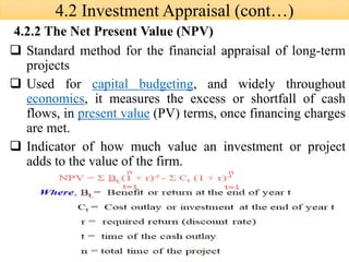 ❑ Standard method for the financial appraisal of long-term
projects
❑ Used for capital budgeting, and widely throughout
economics, it measures the excess or shortfall of cash
flows, in present value (PV) terms, once financing charges
are met.
❑ Indicator of how much value an investment or project
adds to the value of the firm.
4.2.2 The Net Present Value (NPV)
4.2 Investment Appraisal (cont…)
 