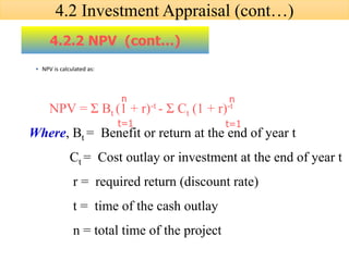 • NPV is calculated as:
4.2.2 NPV (cont…)
NPV = Σ Bt (1 + r)-t - Σ Ct (1 + r)-t
Where, Bt = Benefit or return at the end of year t
Ct = Cost outlay or investment at the end of year t
r = required return (discount rate)
t = time of the cash outlay
n = total time of the project
t=1
n
t=1
n
4.2 Investment Appraisal (cont…)
 