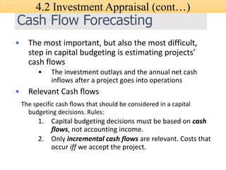 Cash Flow Forecasting
• The most important, but also the most difficult,
step in capital budgeting is estimating projects’
cash flows
• The investment outlays and the annual net cash
inflows after a project goes into operations
• Relevant Cash flows
The specific cash flows that should be considered in a capital
budgeting decisions. Rules:
1. Capital budgeting decisions must be based on cash
flows, not accounting income.
2. Only incremental cash flows are relevant. Costs that
occur iff we accept the project.
4.2 Investment Appraisal (cont…)
 