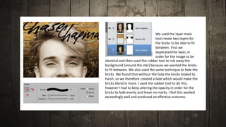 We used the layer mask
tool create two layers for
the bricks to be able to fit
between. First we
duplicated the layer, in
order for the image to be
identical and then used the rubber tool to rub away the
background (around the star) because we wanted the bricks
to fit between. We also used the same technique to fade the
bricks. We found that without the fade the bricks looked to
harsh, so we therefore created a fade which would make the
bricks blend in more. I used the rubber tool to do this,
however I had to keep altering the opacity in order for the
bricks to fade evenly and leave no marks. I feel this worked
exceedingly well and produced an effective outcome.
 