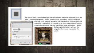 We used an effect called bevels to give the appearance of the album protruding off of the
page. I used a subtle bevel as I wanted the effect to be discrete but still noticeable and
effective. I then used the settings to alter the design of the bevel, using the
size option I lowered this to 3 in order to be subtle. I also used the lighting
angle tool to adjust the direction at which the bevel will be seen. I wanted
the lighting to the bottom right and this
brings the album cover in as part of the
advert.
 