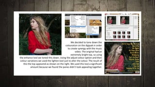 We decided to tone down the
colouration on the digipak in order
to create synergy with the music
video. The original had an
extremely bright top, so using
the enhance tool we toned this down. Using the adjust colour option and then
colour variations we used the lighten tool just to alter the colour. The result of
this the top appeared as shown on the right. We used this tool a significant
amount because we found the panes didn’t look appealing together.
 