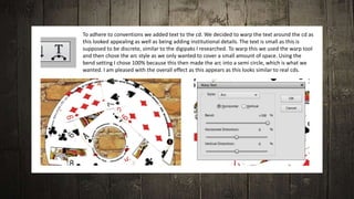 To adhere to conventions we added text to the cd. We decided to warp the text around the cd as
this looked appealing as well as being adding institutional details. The text is small as this is
supposed to be discrete, similar to the digipaks I researched. To warp this we used the warp tool
and then chose the arc style as we only wanted to cover a small amount of space. Using the
bend setting I chose 100% because this then made the arc into a semi circle, which is what we
wanted. I am pleased with the overall effect as this appears as this looks similar to real cds.
 