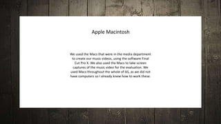 We used the Macs that were in the media department
to create our music videos, using the software Final
Cut Pro X. We also used the Macs to take screen
captures of the music video for the evaluation. We
used Macs throughout the whole of AS, as we did not
have computers so I already knew how to work these.
Apple Macintosh
 