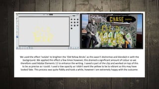 We used the effect ‘isolate’ to brighten the ‘Old Yellow Bricks’ as this wasn’t distinctive and blended in with the
background. We applied this effect a few times however, this drained a significant amount of colour so we
therefore used Adobe Elements 11 to enhance the writing. I saved a part of the clip and worked on top of this
to be as precise as I could. I used a low opacity as I didn’t want the yellow to be to vibrant as this may have
looked fake. This process was quite fiddly and took a while, however I am extremely happy with the outcome.
 