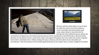 We over laid the isolate effect on top of itself
to isolate the colour around the yellow as
much as possible. We placed yellow paint
inside a beer bottle to resemble that his
feeling have been bottled up and as yellow has
connotations of depression, this implies that the pressure of the relationship is overwhelming in. We focused the
attention on the yellow as this is a prominent colour and subject throughout the music video and creates a signifier.
As this shot is extremely short, I felt by making the colour stand out, the shot will be more noticeable and
remembered. I feel the outcome of this worked significantly well as the viewers focus is drawn straight to the bottle.
 