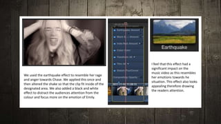 We used the earthquake effect to resemble her rage
and anger towards Chase. We applied this once and
then altered the shake so that the clip fit inside of the
designated area. We also added a black and white
effect to distract the audiences attention from the
colour and focus more on the emotion of Emily.
I feel that this effect had a
significant impact on the
music video as this resembles
her emotions towards he
situation. This effect also looks
appealing therefore drawing
the readers attention.
 