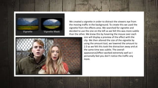 We created a vignette in order to distract the viewers eye from
the moving traffic in the background. To create this we used the
vignette from the effects area. We searched for vignette and
decided to use the one on the left as we felt this was more subtle
than the other. We knew this by hovering the mouse over each
one will display a preview of the effect with the
clip. We then altered the size of the vignette by
using the amount tool, we lowered the amount to
2.0 as we felt this took the distraction away and at
the same time was subtle. The overall
appearance/effect worked extremely well as I
personally feel you don’t notice the traffic any
more.
 