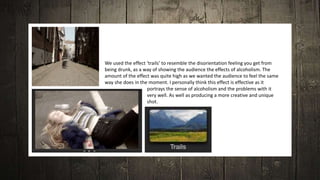 We used the effect ‘trails’ to resemble the disorientation feeling you get from
being drunk, as a way of showing the audience the effects of alcoholism. The
amount of the effect was quite high as we wanted the audience to feel the same
way she does in the moment. I personally think this effect is effective as it
portrays the sense of alcoholism and the problems with it
very well. As well as producing a more creative and unique
shot.
 