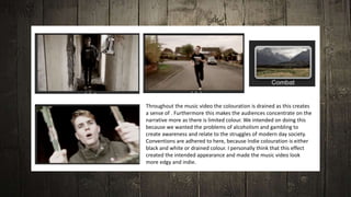 Throughout the music video the colouration is drained as this creates
a sense of . Furthermore this makes the audiences concentrate on the
narrative more as there is limited colour. We intended on doing this
because we wanted the problems of alcoholism and gambling to
create awareness and relate to the struggles of modern day society.
Conventions are adhered to here, because Indie colouration is either
black and white or drained colour. I personally think that this effect
created the intended appearance and made the music video look
more edgy and indie.
 