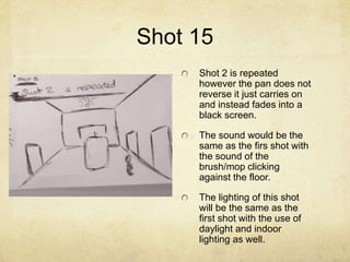 Shot 15
Shot 2 is repeated
however the pan does not
reverse it just carries on
and instead fades into a
black screen.
The sound would be the
same as the firs shot with
the sound of the
brush/mop clicking
against the floor.
The lighting of this shot
will be the same as the
first shot with the use of
daylight and indoor
lighting as well.
 