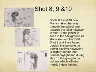 Shot 8, 9 &10
Shots 8,9 and 10 how
Maria making her way
through the school and
towards the toilet however
in shot 10 the janitor is
seen in the background as
she walks into the toilet.
Shot 8 and 9 are based
outside this going to be
during daytime however it
is slightly darker than
normal daylight and during
shot 10 it is going to be
indoors which will use
mostly indoor lighting.
 