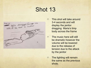 Shot 13
This shot will take around
3-4 seconds and will
display the janitor
dragging Maria’s limp
body across the frame
The music here will still
be dramatic however the
volume will be lowered
due to the release of
tension due to the attack
by the janitor
The lighting will remain
the same as the previous
shots.
 