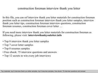 construction foreman interview thank you letter 
In this file, you can ref interview thank you letter materials for construction foreman 
position such as construction foreman interview thank you letter samples, interview 
thank you letter tips, construction foreman interview questions, construction 
foreman resumes, construction foreman cover letter … 
If you need more interview thank you letter materials for construction foreman as 
following, please visit: interviewthankyouletter.info 
• Top 8 interview thank you letter samples 
• Top 7 cover letter samples 
• Top 8 resumes samples 
• Free ebook: 75 interview questions and answers 
• Top 12 secrets to win every job interviews 
Top materials: top 8 interview thank you letter samples, top 8 resumes samples, free ebook: 75 interview questions and answer 
Interview questions and answers – free download/ pdf and ppt file 
 
