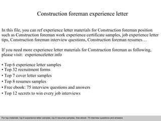 Construction foreman experience letter 
In this file, you can ref experience letter materials for Construction foreman position 
such as Construction foreman work experience certificate samples, job experience letter 
tips, Construction foreman interview questions, Construction foreman resumes… 
If you need more experience letter materials for Construction foreman as following, 
please visit: experienceletter.info 
• Top 6 experience letter samples 
• Top 32 recruitment forms 
• Top 7 cover letter samples 
• Top 8 resumes samples 
• Free ebook: 75 interview questions and answers 
• Top 12 secrets to win every job interviews 
For top materials: top 6 experience letter samples, top 8 resumes samples, free ebook: 75 interview questions and answers 
Interview questions and answers – free download/ pdf and ppt file 
 