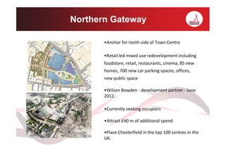 Northern Gateway

       •Anchor for north side of Town Centre

       •Retail led mixed use redevelopment including
       foodstore, retail, restaurants, cinema, 85 new
       homes, 700 new car parking spaces, offices,
       new public space

       •Wilson Bowden - development partner - June
       2012.

       •Currently seeking occupiers

       •Attract £40 m of additional spend

       •Place Chesterfield in the top 100 centres in the
       UK.
 