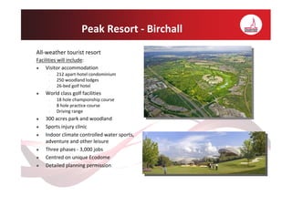 Peak Resort - Birchall
All-weather tourist resort
Facilities will include:
    Visitor accommodation
     •   212 apart-hotel condominium
     •   250 woodland lodges
     •   26-bed golf hotel
   World class golf facilities
     •   18 hole championship course
     •   8 hole practice course
     •   Driving range
   300 acres park and woodland
   Sports injury clinic
   Indoor climate controlled water sports,
   adventure and other leisure
   Three phases - 3,000 jobs
   Centred on unique Ecodome
   Detailed planning permission
 