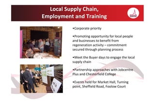 Local Supply Chain,
Employment and Training
          •Corporate priority

          •Promoting opportunity for local people
          and businesses to benefit from
          regeneration activity – commitment
          secured through planning process

          •Meet the Buyer days to engage the local
          supply chain

          •Partnership approaches with Jobcentre
          Plus and Chesterfield College

          •Events held for Market Hall, Turning
          point, Sheffield Road, Foolow Court
 