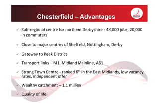 Chesterfield – Advantages
Sub-regional centre for northern Derbyshire - 48,000 jobs, 20,000
in commuters

Close to major centres of Sheffield, Nottingham, Derby

Gateway to Peak District

Transport links – M1, Midland Mainline, A61
Strong Town Centre - ranked 6th in the East Midlands, low vacancy
rates, independent offer
Wealthy catchment – 1.1 million
Quality of life
 