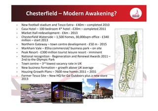 Chesterfield – Modern Awakening?
•   New football stadium and Tesco Extra - £40m – completed 2010
•   Casa Hotel – 100 bedroom 4* hotel - £20m – completed 2011
•   Market Hall redevelopment - £4m - 2013
•   Chesterfield Waterside – 1,500 homes, 30,000sqm office - £340
    million – start 2013
•   Northern Gateway – town centre development - £50 m - 2015
•   Markham Vale – 85ha commercial/ business park – on site
•   Peak Resort - £300 million tourist leisure resort - imminent
•   National recognition - Regeneration and Renewal Awards 2011 –
    2nd to the Olympic Park
•   Town centre – 3rd lowest vacancy rate in UK
•   New business formation – growth above UK average
•   Housing Growth Plans – 7600 new homes 2011 – 2031
•   Former Tesco Site – New HQ for Go Outdoors plus a new store
    2013
 