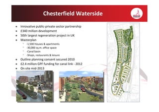 Chesterfield Waterside
Innovative public-private sector partnership
£340 million development
50th largest regeneration project in UK
Masterplan
 •   -1,500 Houses & apartments
 •   -30,000 sq.m. office space
 •   -Canal basin
 •   -Shops, restaurants & leisure
Outline planning consent secured 2010
£2.4 million GPF funding for canal link - 2012
On site mid-2013
 