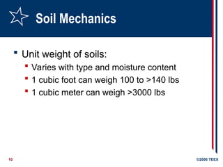 10 ©2006 TEEX
Soil Mechanics
 Unit weight of soils:
 Varies with type and moisture content
 1 cubic foot can weigh 100 to >140 lbs
 1 cubic meter can weigh >3000 lbs
 