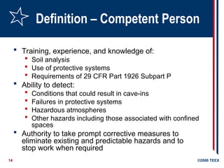 14 ©2006 TEEX
Definition – Competent Person
 Training, experience, and knowledge of:
 Soil analysis
 Use of protective systems
 Requirements of 29 CFR Part 1926 Subpart P
 Ability to detect:
 Conditions that could result in cave-ins
 Failures in protective systems
 Hazardous atmospheres
 Other hazards including those associated with confined
spaces
 Authority to take prompt corrective measures to
eliminate existing and predictable hazards and to
stop work when required
 