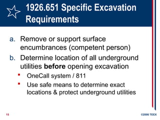 15 ©2006 TEEX
1926.651 Specific Excavation
Requirements
a. Remove or support surface
encumbrances (competent person)
b. Determine location of all underground
utilities before opening excavation
 OneCall system / 811
 Use safe means to determine exact
locations & protect underground utilities
 