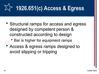 16 ©2006 TEEX
1926.651(c) Access & Egress
 Structural ramps for access and egress
designed by competent person &
constructed according to design
 Bar is higher for equipment ramps
 Access & egress ramps designed to
avoid slipping or tripping
 