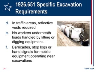 18 ©2006 TEEX
1926.651 Specific Excavation
Requirements
d. In traffic areas, reflective
vests required
e. No workers underneath
loads handled by lifting or
digging equipment.
f. Barricades, stop logs or
hand signals for mobile
equipment operating near
excavations
 