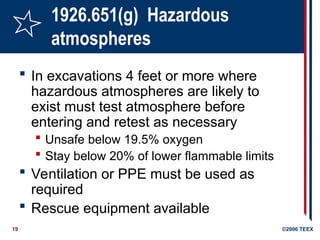 19 ©2006 TEEX
1926.651(g) Hazardous
atmospheres
 In excavations 4 feet or more where
hazardous atmospheres are likely to
exist must test atmosphere before
entering and retest as necessary
 Unsafe below 19.5% oxygen
 Stay below 20% of lower flammable limits
 Ventilation or PPE must be used as
required
 Rescue equipment available
 