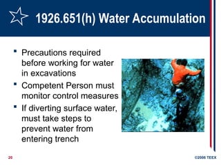 20 ©2006 TEEX
1926.651(h) Water Accumulation
 Precautions required
before working for water
in excavations
 Competent Person must
monitor control measures
 If diverting surface water,
must take steps to
prevent water from
entering trench
 