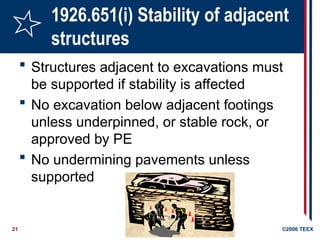 21 ©2006 TEEX
1926.651(i) Stability of adjacent
structures
 Structures adjacent to excavations must
be supported if stability is affected
 No excavation below adjacent footings
unless underpinned, or stable rock, or
approved by PE
 No undermining pavements unless
supported
 
