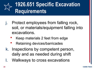 22 ©2006 TEEX
1926.651 Specific Excavation
Requirements
j. Protect employees from falling rock,
soil, or materials/equipment falling into
excavations.
 Keep materials 2 feet from edge
 Retaining devices/barricades
k. Inspections by competent person,
daily and as needed during shift
l. Walkways to cross excavations
 