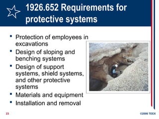 23 ©2006 TEEX
1926.652 Requirements for
protective systems
 Protection of employees in
excavations
 Design of sloping and
benching systems
 Design of support
systems, shield systems,
and other protective
systems
 Materials and equipment
 Installation and removal
 