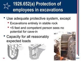 24 ©2006 TEEX
1926.652(a) Protection of
employees in excavations
 Use adequate protective system, except
 Excavations entirely in stable rock
 <5 feet and competent person sees no
potential for cave-in
 Capacity for all reasonably
expected loads
 