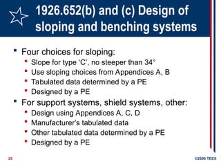 25 ©2006 TEEX
1926.652(b) and (c) Design of
sloping and benching systems
 Four choices for sloping:
 Slope for type ‘C’, no steeper than 34°
 Use sloping choices from Appendices A, B
 Tabulated data determined by a PE
 Designed by a PE
 For support systems, shield systems, other:
 Design using Appendices A, C, D
 Manufacturer’s tabulated data
 Other tabulated data determined by a PE
 Designed by a PE
 