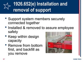 27 ©2006 TEEX
1926.652(e) Installation and
removal of support
 Support system members securely
connected together
 Installed & removed to assure employee
safety
 Keep within design
capacity
 Remove from bottom
first, and backfill as
you remove
 