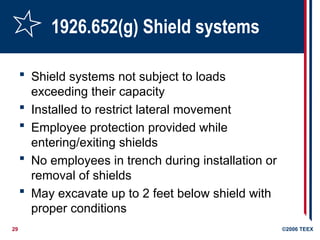 29 ©2006 TEEX
1926.652(g) Shield systems
 Shield systems not subject to loads
exceeding their capacity
 Installed to restrict lateral movement
 Employee protection provided while
entering/exiting shields
 No employees in trench during installation or
removal of shields
 May excavate up to 2 feet below shield with
proper conditions
 