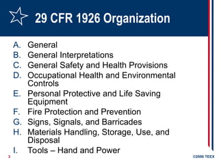 3 ©2006 TEEX
29 CFR 1926 Organization
A. General
B. General Interpretations
C. General Safety and Health Provisions
D. Occupational Health and Environmental
Controls
E. Personal Protective and Life Saving
Equipment
F. Fire Protection and Prevention
G. Signs, Signals, and Barricades
H. Materials Handling, Storage, Use, and
Disposal
I. Tools – Hand and Power
 