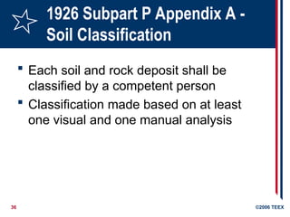 36 ©2006 TEEX
1926 Subpart P Appendix A -
Soil Classification
 Each soil and rock deposit shall be
classified by a competent person
 Classification made based on at least
one visual and one manual analysis
 