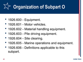 41 ©2006 TEEX
Organization of Subpart O
 1926.600 - Equipment.
 1926.601 - Motor vehicles.
 1926.602 - Material handling equipment.
 1926.603 - Pile driving equipment.
 1926.604 - Site clearing.
 1926.605 - Marine operations and equipment.
 1926.606 - Definitions applicable to this
subpart.
 