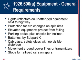 42 ©2006 TEEX
1926.600(a) Equipment - General
Requirements
 Lights/reflectors on unattended equipment
next to highway
 Protection for tire changes on split rims
 Elevated equipment: protect from falling
 Parking brake, plus chocks for inclines
 Batteries: by Subpart K
 Cab glass: safety glass with no visible
distortion
 Movement around power lines or transmitters
 Stops for railroad cars on spurs
 