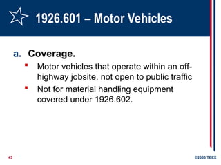 43 ©2006 TEEX
1926.601 – Motor Vehicles
a. Coverage.
 Motor vehicles that operate within an off-
highway jobsite, not open to public traffic
 Not for material handling equipment
covered under 1926.602.
 
