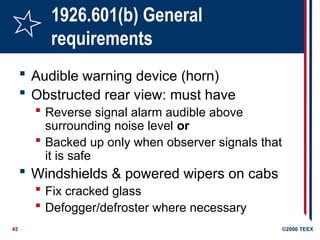 45 ©2006 TEEX
1926.601(b) General
requirements
 Audible warning device (horn)
 Obstructed rear view: must have
 Reverse signal alarm audible above
surrounding noise level or
 Backed up only when observer signals that
it is safe
 Windshields & powered wipers on cabs
 Fix cracked glass
 Defogger/defroster where necessary
 
