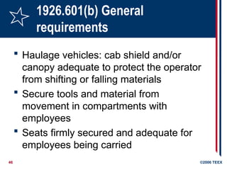 46 ©2006 TEEX
1926.601(b) General
requirements
 Haulage vehicles: cab shield and/or
canopy adequate to protect the operator
from shifting or falling materials
 Secure tools and material from
movement in compartments with
employees
 Seats firmly secured and adequate for
employees being carried
 