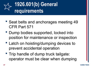 47 ©2006 TEEX
1926.601(b) General
requirements
 Seat belts and anchorages meeting 49
CFR Part 571
 Dump bodies supported, locked into
position for maintenance or inspection
 Latch on hoisting/dumping devices to
prevent accidental operation
 Trip handle of dump truck tailgate:
operator must be clear when dumping
 