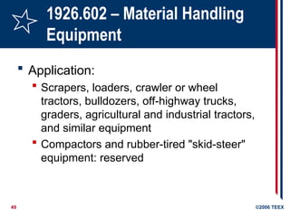 49 ©2006 TEEX
1926.602 – Material Handling
Equipment
 Application:
 Scrapers, loaders, crawler or wheel
tractors, bulldozers, off-highway trucks,
graders, agricultural and industrial tractors,
and similar equipment
 Compactors and rubber-tired "skid-steer"
equipment: reserved
 