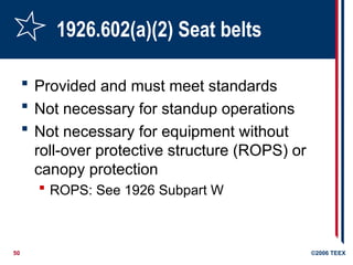 50 ©2006 TEEX
1926.602(a)(2) Seat belts
 Provided and must meet standards
 Not necessary for standup operations
 Not necessary for equipment without
roll-over protective structure (ROPS) or
canopy protection
 ROPS: See 1926 Subpart W
 