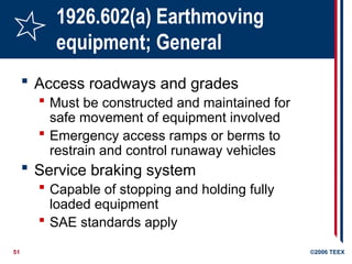 51 ©2006 TEEX
1926.602(a) Earthmoving
equipment; General
 Access roadways and grades
 Must be constructed and maintained for
safe movement of equipment involved
 Emergency access ramps or berms to
restrain and control runaway vehicles
 Service braking system
 Capable of stopping and holding fully
loaded equipment
 SAE standards apply
 